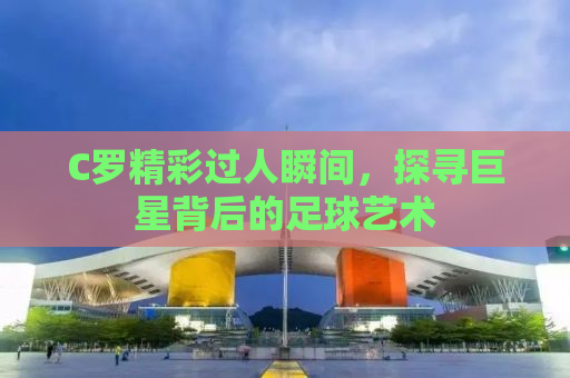 C罗精彩过人瞬间，探寻巨星背后的足球艺术