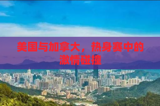 美国与加拿大，热身赛中的激情碰撞
