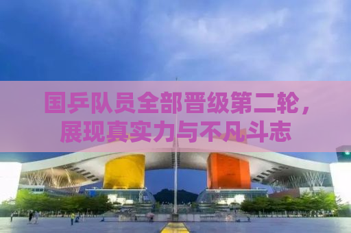 国乒队员全部晋级第二轮，展现真实力与不凡斗志