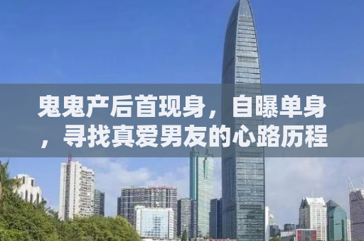 鬼鬼产后首现身，自曝单身，寻找真爱男友的心路历程