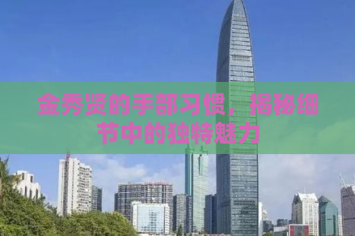 金秀贤的手部习惯，揭秘细节中的独特魅力