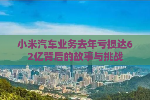 小米汽车业务去年亏损达62亿背后的故事与挑战