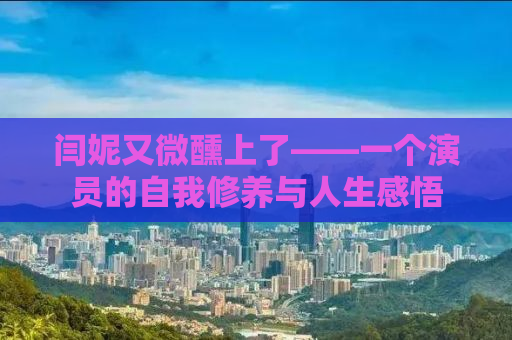 闫妮又微醺上了——一个演员的自我修养与人生感悟