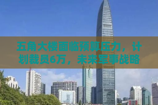 五角大楼面临预算压力，计划裁员6万，未来军事战略将如何调整？