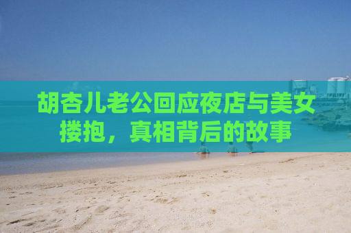 胡杏儿老公回应夜店与美女搂抱，真相背后的故事