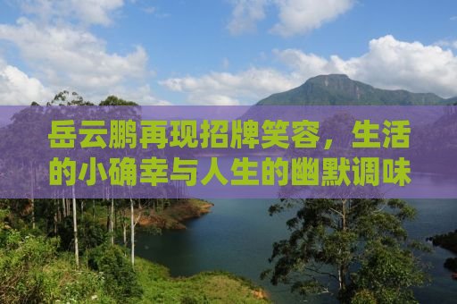 岳云鹏再现招牌笑容，生活的小确幸与人生的幽默调味剂