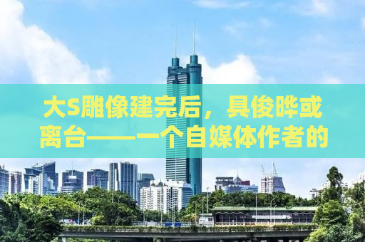 大S雕像建完后，具俊晔或离台——一个自媒体作者的观察与思考