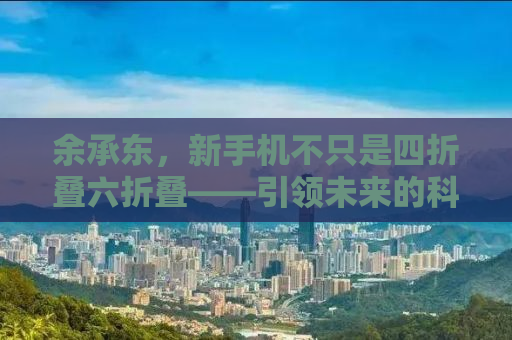 余承东，新手机不只是四折叠六折叠——引领未来的科技革新之声