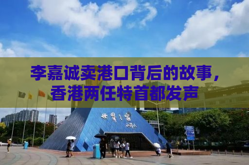 李嘉诚卖港口背后的故事，香港两任特首都发声