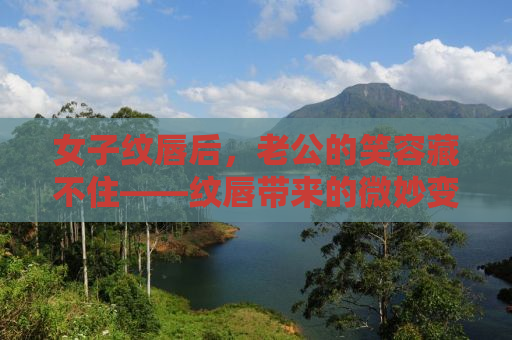 女子纹唇后，老公的笑容藏不住——纹唇带来的微妙变化