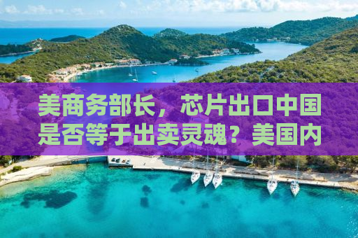 美商务部长，芯片出口中国是否等于出卖灵魂？美国内部矛盾重重，利益与价值观冲突下的决策困境
