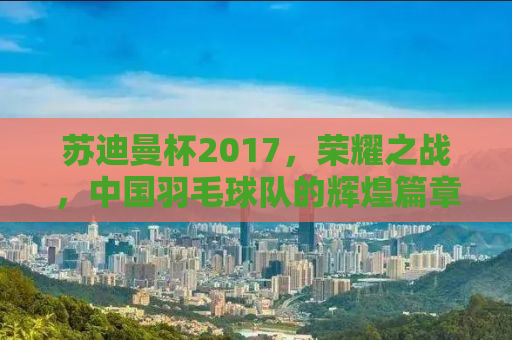 苏迪曼杯2017，荣耀之战，中国羽毛球队的辉煌篇章