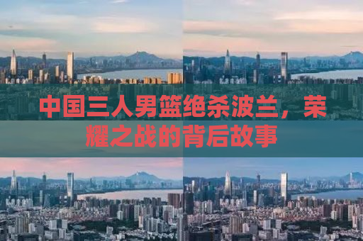 中国三人男篮绝杀波兰，荣耀之战的背后故事