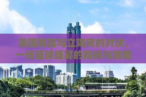美国男篮与立陶宛的对决，一场篮球盛宴的期待与前瞻