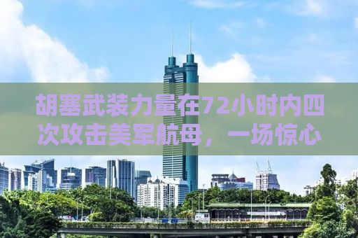 胡塞武装力量在72小时内四次攻击美军航母，一场惊心动魄的海上对决