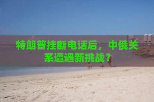 特朗普挂断电话后，中俄关系遭遇新挑战？
