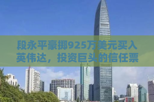 段永平豪掷925万美元买入英伟达，投资巨头的信任票与未来展望