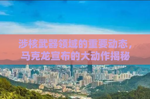 涉核武器领域的重要动态，马克龙宣布的大动作揭秘