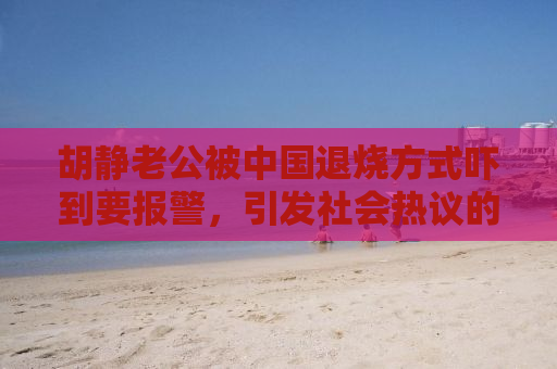 胡静老公被中国退烧方式吓到要报警，引发社会热议的自媒体观察