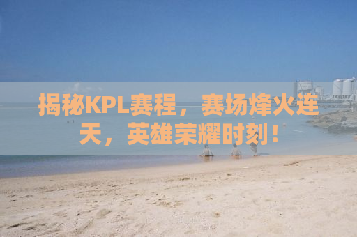 揭秘KPL赛程，赛场烽火连天，英雄荣耀时刻！