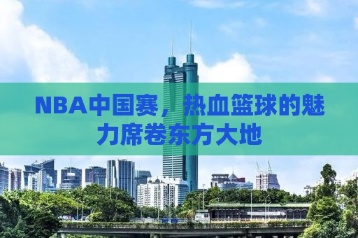 NBA中国赛，热血篮球的魅力席卷东方大地
