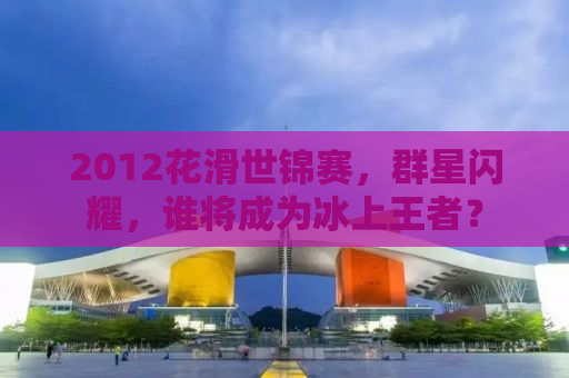 2012花滑世锦赛，群星闪耀，谁将成为冰上王者？