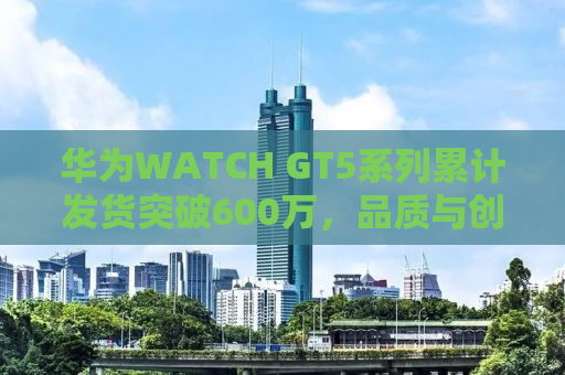 华为WATCH GT5系列累计发货突破600万，品质与创新的见证
