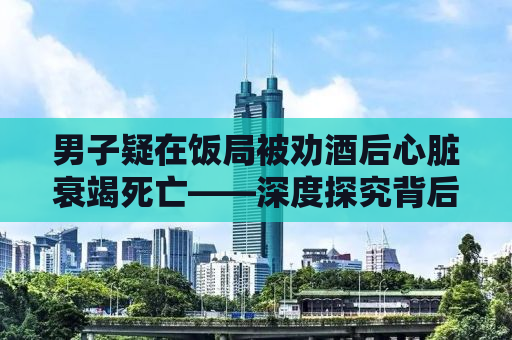 男子疑在饭局被劝酒后心脏衰竭死亡——深度探究背后的真相