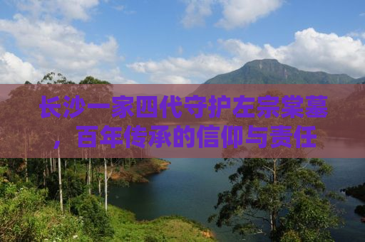 长沙一家四代守护左宗棠墓，百年传承的信仰与责任