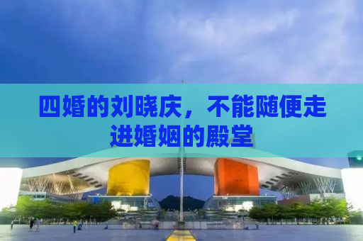 四婚的刘晓庆，不能随便走进婚姻的殿堂