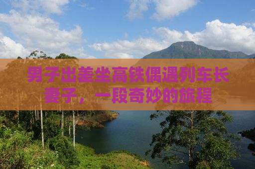男子出差坐高铁偶遇列车长妻子，一段奇妙的旅程