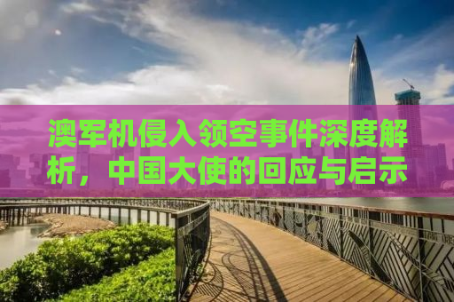 澳军机侵入领空事件深度解析，中国大使的回应与启示