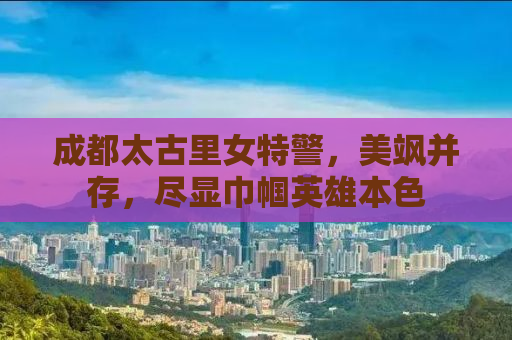 成都太古里女特警，美飒并存，尽显巾帼英雄本色