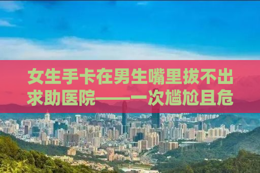 女生手卡在男生嘴里拔不出求助医院——一次尴尬且危险的经历