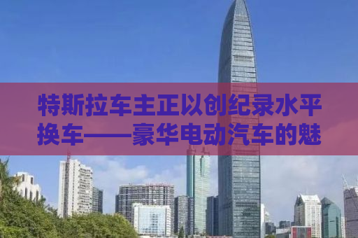 特斯拉车主正以创纪录水平换车——豪华电动汽车的魅力与挑战