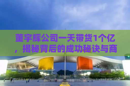 董宇辉公司一天带货1个亿，揭秘背后的成功秘诀与商业智慧