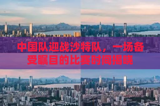 中国队迎战沙特队，一场备受瞩目的比赛时间揭晓