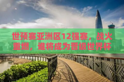 世预赛亚洲区12强赛，战火重燃，谁将成为晋级世界杯的强者？