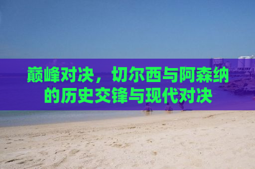 巅峰对决，切尔西与阿森纳的历史交锋与现代对决