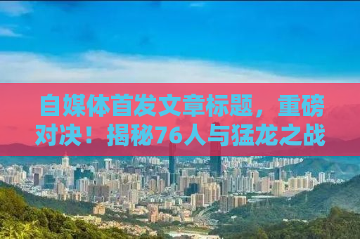 自媒体首发文章标题，重磅对决！揭秘76人与猛龙之战背后的故事与战术解析