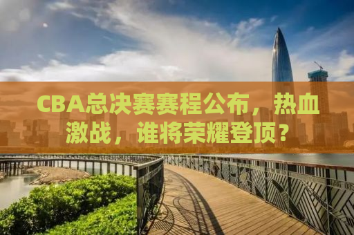 CBA总决赛赛程公布，热血激战，谁将荣耀登顶？