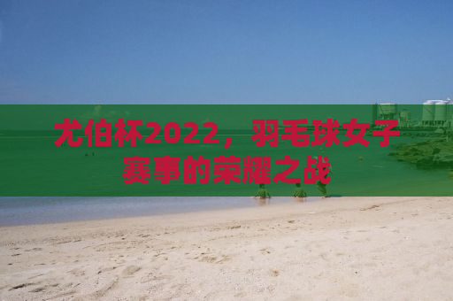 尤伯杯2022，羽毛球女子赛事的荣耀之战