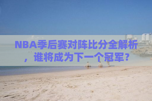 NBA季后赛对阵比分全解析，谁将成为下一个冠军？