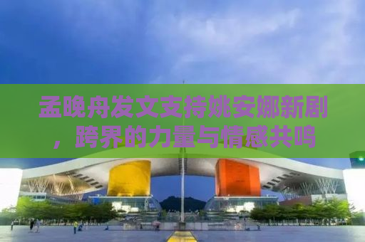 孟晚舟发文支持姚安娜新剧，跨界的力量与情感共鸣