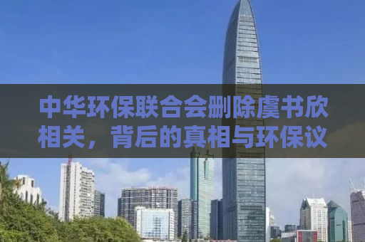 中华环保联合会删除虞书欣相关，背后的真相与环保议题的重要性