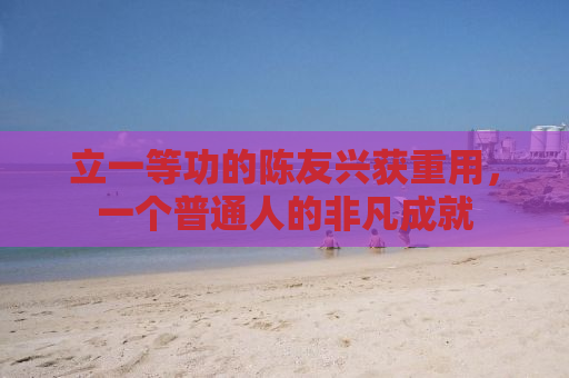 立一等功的陈友兴获重用，一个普通人的非凡成就