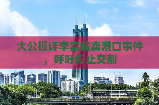 大公报评李嘉诚卖港口事件，呼吁停止交割
