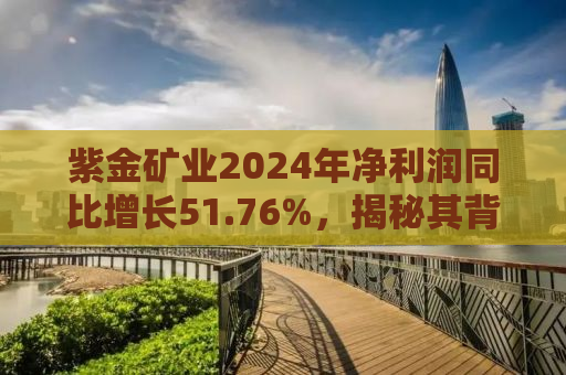 紫金矿业2024年净利润同比增长51.76%，揭秘其背后的成功战略与未来展望