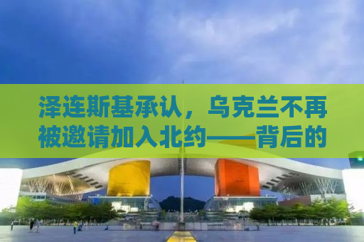 泽连斯基承认，乌克兰不再被邀请加入北约——背后的真相与影响
