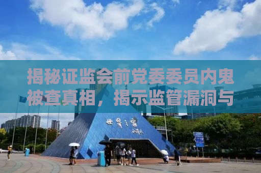 揭秘证监会前党委委员内鬼被查真相，揭示监管漏洞与风险隐患